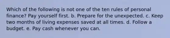 Which of the following is not one of the ten rules of personal finance? Pay yourself first. b. Prepare for the unexpected. c. Keep two months of living expenses saved at all times. d. Follow a budget. e. Pay cash whenever you can.