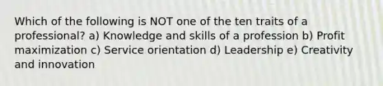 Which of the following is NOT one of the ten traits of a professional? a) Knowledge and skills of a profession b) Profit maximization c) Service orientation d) Leadership e) Creativity and innovation