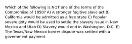 Which of the following is NOT one of the terms of the Compromise of 1850? A) A stronger fugitive slave act B) California would be admitted as a free state C) Popular sovereignty would be used to settle the slavery issue in New Mexico and Utah D) Slavery would end in Washington, D.C. E) The Texas/New Mexico border dispute was settled with a government payment