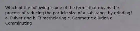 Which of the following is one of the terms that means the process of reducing the particle size of a substance by grinding? a. Pulverizing b. Trimethelating с. Geometric dilution d. Comminuting