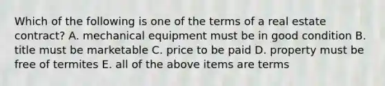 Which of the following is one of the terms of a real estate contract? A. mechanical equipment must be in good condition B. title must be marketable C. price to be paid D. property must be free of termites E. all of the above items are terms