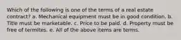 Which of the following is one of the terms of a real estate contract? a. Mechanical equipment must be in good condition. b. Title must be marketable. c. Price to be paid. d. Property must be free of termites. e. All of the above items are terms.