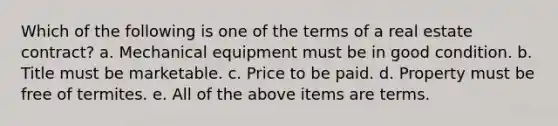 Which of the following is one of the terms of a real estate contract? a. Mechanical equipment must be in good condition. b. Title must be marketable. c. Price to be paid. d. Property must be free of termites. e. All of the above items are terms.