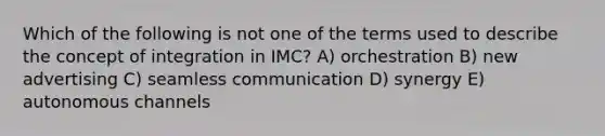 Which of the following is not one of the terms used to describe the concept of integration in IMC? A) orchestration B) new advertising C) seamless communication D) synergy E) autonomous channels