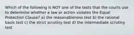 Which of the following is NOT one of the tests that the courts use to determine whether a law or action violates the Equal Protection Clause? a) the reasonableness test b) the rational basis test c) the strict scrutiny test d) the intermediate scrutiny test