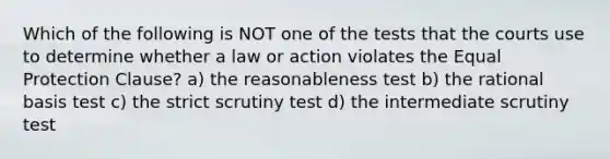 Which of the following is NOT one of the tests that the courts use to determine whether a law or action violates the Equal Protection Clause? a) the reasonableness test b) the rational basis test c) the strict scrutiny test d) the intermediate scrutiny test