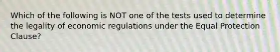 Which of the following is NOT one of the tests used to determine the legality of economic regulations under the Equal Protection Clause?