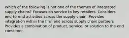 Which of the following is not one of the themes of integrated supply chains? Focuses on service to key retailers. Considers end-to-end activities across the supply chain. Provides integration within the firm and across supply chain partners Provides a combination of product, service, or solution to the end consumer.