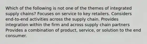 Which of the following is not one of the themes of integrated supply chains? Focuses on service to key retailers. Considers end-to-end activities across the supply chain. Provides integration within the firm and across supply chain partners Provides a combination of product, service, or solution to the end consumer.