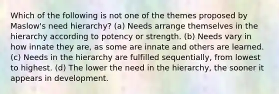 Which of the following is not one of the themes proposed by Maslow's need hierarchy? (a) Needs arrange themselves in the hierarchy according to potency or strength. (b) Needs vary in how innate they are, as some are innate and others are learned. (c) Needs in the hierarchy are fulfilled sequentially, from lowest to highest. (d) The lower the need in the hierarchy, the sooner it appears in development.