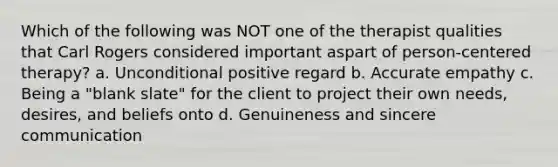 Which of the following was NOT one of the therapist qualities that Carl Rogers considered important aspart of person-centered therapy? a. Unconditional positive regard b. Accurate empathy c. Being a "blank slate" for the client to project their own needs, desires, and beliefs onto d. Genuineness and sincere communication