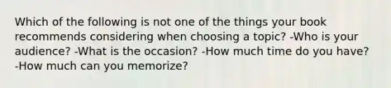 Which of the following is not one of the things your book recommends considering when choosing a topic? -Who is your audience? -What is the occasion? -How much time do you have? -How much can you memorize?