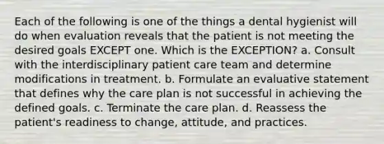 Each of the following is one of the things a dental hygienist will do when evaluation reveals that the patient is not meeting the desired goals EXCEPT one. Which is the EXCEPTION? a. Consult with the interdisciplinary patient care team and determine modifications in treatment. b. Formulate an evaluative statement that defines why the care plan is not successful in achieving the defined goals. c. Terminate the care plan. d. Reassess the patient's readiness to change, attitude, and practices.