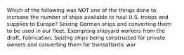 Which of the following was NOT one of the things done to increase the number of ships available to haul U.S. troops and supplies to Europe? Seizing German ships and converting them to be used in our fleet, Exempting shipyard workers from the draft, Fabrication, Seizing ships being constructed for private owners and converting them for transatlantic war