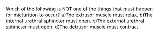 Which of the following is NOT one of the things that must happen for micturition to occur? a)The extrusor muscle must relax. b)The internal urethral sphincter must open. c)The external urethral sphincter must open. d)The detrusor muscle must contract.