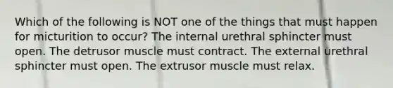 Which of the following is NOT one of the things that must happen for micturition to occur? The internal urethral sphincter must open. The detrusor muscle must contract. The external urethral sphincter must open. The extrusor muscle must relax.