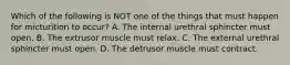 Which of the following is NOT one of the things that must happen for micturition to occur? A. The internal urethral sphincter must open. B. The extrusor muscle must relax. C. The external urethral sphincter must open. D. The detrusor muscle must contract.