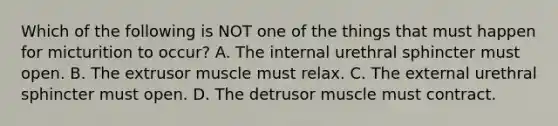 Which of the following is NOT one of the things that must happen for micturition to occur? A. The internal urethral sphincter must open. B. The extrusor muscle must relax. C. The external urethral sphincter must open. D. The detrusor muscle must contract.