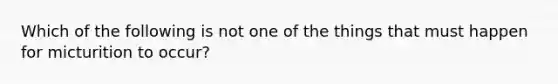 Which of the following is not one of the things that must happen for micturition to occur?