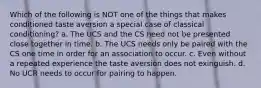 Which of the following is NOT one of the things that makes conditioned taste aversion a special case of classical conditioning? a. The UCS and the CS need not be presented close together in time. b. The UCS needs only be paired with the CS one time in order for an association to occur. c. Even without a repeated experience the taste aversion does not exinguish. d. No UCR needs to occur for pairing to happen.