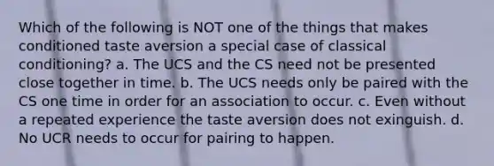 Which of the following is NOT one of the things that makes conditioned taste aversion a special case of classical conditioning? a. The UCS and the CS need not be presented close together in time. b. The UCS needs only be paired with the CS one time in order for an association to occur. c. Even without a repeated experience the taste aversion does not exinguish. d. No UCR needs to occur for pairing to happen.