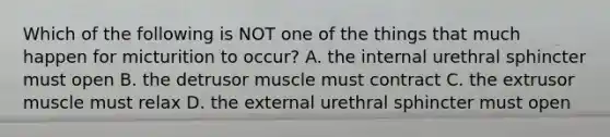 Which of the following is NOT one of the things that much happen for micturition to occur? A. the internal urethral sphincter must open B. the detrusor muscle must contract C. the extrusor muscle must relax D. the external urethral sphincter must open