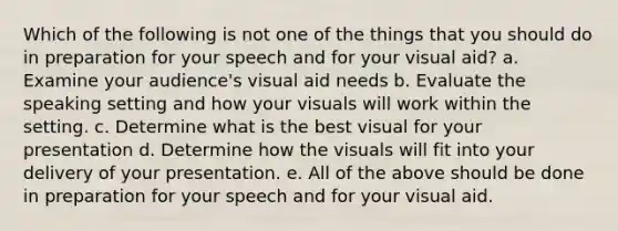 Which of the following is not one of the things that you should do in preparation for your speech and for your visual aid? a. Examine your audience's visual aid needs b. Evaluate the speaking setting and how your visuals will work within the setting. c. Determine what is the best visual for your presentation d. Determine how the visuals will fit into your delivery of your presentation. e. All of the above should be done in preparation for your speech and for your visual aid.