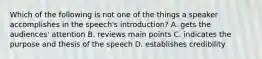 Which of the following is not one of the things a speaker accomplishes in the speech's introduction? A. gets the audiences' attention B. reviews main points C. indicates the purpose and thesis of the speech D. establishes credibility