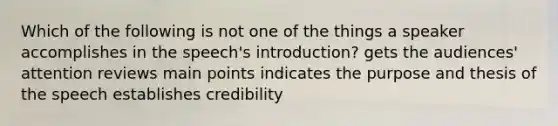 Which of the following is not one of the things a speaker accomplishes in the speech's introduction? gets the audiences' attention reviews main points indicates the purpose and thesis of the speech establishes credibility