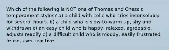 Which of the following is NOT one of Thomas and Chess's temperament styles? a) a child with colic who cries inconsolably for several hours. b) a child who is slow-to-warm up, shy and withdrawn c) an easy child who is happy, relaxed, agreeable, adjusts readily d) a difficult child who is moody, easily frustrated, tense, over-reactive