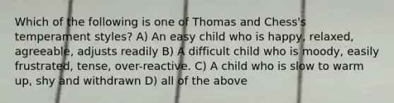 Which of the following is one of Thomas and Chess's temperament styles? A) An easy child who is happy, relaxed, agreeable, adjusts readily B) A difficult child who is moody, easily frustrated, tense, over-reactive. C) A child who is slow to warm up, shy and withdrawn D) all of the above