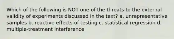 Which of the following is NOT one of the threats to the external validity of experiments discussed in the text? a. unrepresentative samples b. reactive effects of testing c. statistical regression d. multiple‑treatment interference