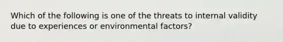 Which of the following is one of the threats to internal validity due to experiences or environmental factors?