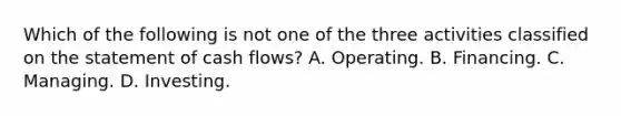 Which of the following is not one of the three activities classified on the statement of cash flows? A. Operating. B. Financing. C. Managing. D. Investing.