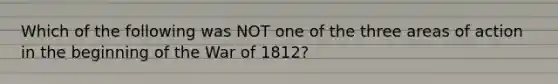 Which of the following was NOT one of the three areas of action in the beginning of the War of 1812?