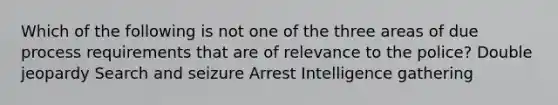 Which of the following is not one of the three areas of due process requirements that are of relevance to the police? Double jeopardy Search and seizure Arrest Intelligence gathering