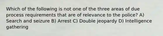 Which of the following is not one of the three areas of due process requirements that are of relevance to the police? A) Search and seizure B) Arrest C) Double jeopardy D) Intelligence gathering