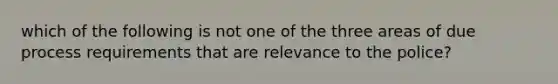 which of the following is not one of the three areas of due process requirements that are relevance to the police?