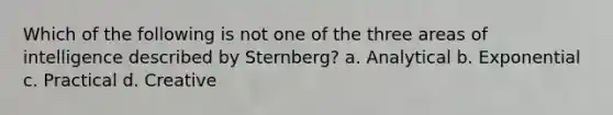 Which of the following is not one of the three areas of intelligence described by Sternberg? a. Analytical b. Exponential c. Practical d. Creative