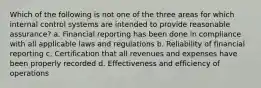 Which of the following is not one of the three areas for which internal control systems are intended to provide reasonable assurance? a. Financial reporting has been done in compliance with all applicable laws and regulations b. Reliability of financial reporting c. Certification that all revenues and expenses have been properly recorded d. Effectiveness and efficiency of operations