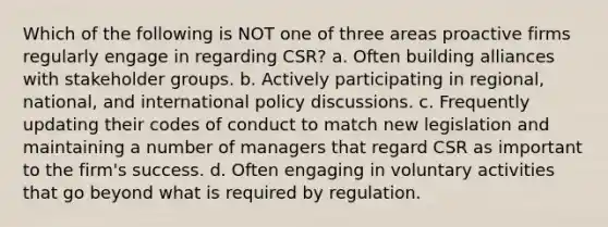 Which of the following is NOT one of three areas proactive firms regularly engage in regarding CSR? a. Often building alliances with stakeholder groups. b. Actively participating in regional, national, and international policy discussions. c. Frequently updating their codes of conduct to match new legislation and maintaining a number of managers that regard CSR as important to the firm's success. d. Often engaging in voluntary activities that go beyond what is required by regulation.