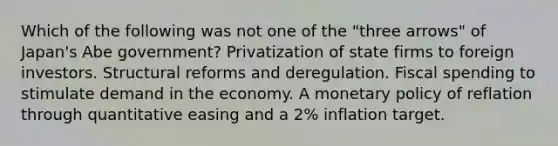 Which of the following was not one of the "three arrows" of Japan's Abe government? Privatization of state firms to foreign investors. Structural reforms and deregulation. Fiscal spending to stimulate demand in the economy. A monetary policy of reflation through quantitative easing and a 2% inflation target.