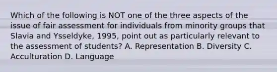 Which of the following is NOT one of the three aspects of the issue of fair assessment for individuals from minority groups that Slavia and Ysseldyke, 1995, point out as particularly relevant to the assessment of students? A. Representation B. Diversity C. Acculturation D. Language