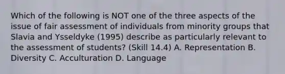 Which of the following is NOT one of the three aspects of the issue of fair assessment of individuals from minority groups that Slavia and Ysseldyke (1995) describe as particularly relevant to the assessment of students? (Skill 14.4) A. Representation B. Diversity C. Acculturation D. Language