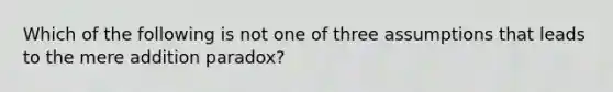 Which of the following is not one of three assumptions that leads to the mere addition paradox?