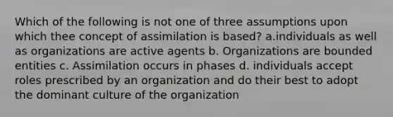 Which of the following is not one of three assumptions upon which thee concept of assimilation is based? a.individuals as well as organizations are active agents b. Organizations are bounded entities c. Assimilation occurs in phases d. individuals accept roles prescribed by an organization and do their best to adopt the dominant culture of the organization