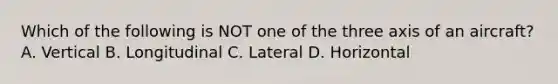 Which of the following is NOT one of the three axis of an aircraft? A. Vertical B. Longitudinal C. Lateral D. Horizontal