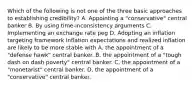 Which of the following is not one of the three basic approaches to establishing​ credibility? A. Appointing a​ "conservative" central banker B. By using​ time-inconsistency arguments C. Implementing an exchange rate peg D. Adopting an inflation targeting framework Inflation expectations and realized inflation are likely to be more stable with A. the appointment of a​ "defense hawk" central banker. B. the appointment of a ​"tough dash on dash poverty​" central banker. C. the appointment of a​ "monetarist" central banker. D. the appointment of a ​"conservative​" central banker.