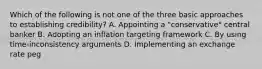 Which of the following is not one of the three basic approaches to establishing​ credibility? A. Appointing a​ "conservative" central banker B. Adopting an inflation targeting framework C. By using​ time-inconsistency arguments D. Implementing an exchange rate peg