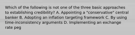 Which of the following is not one of the three basic approaches to establishing​ credibility? A. Appointing a​ "conservative" central banker B. Adopting an inflation targeting framework C. By using​ time-inconsistency arguments D. Implementing an exchange rate peg